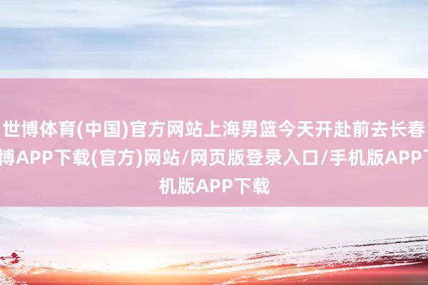 世博体育(中国)官方网站上海男篮今天开赴前去长春-世博APP下载(官方)网站/网页版登录入口/手机版APP下载