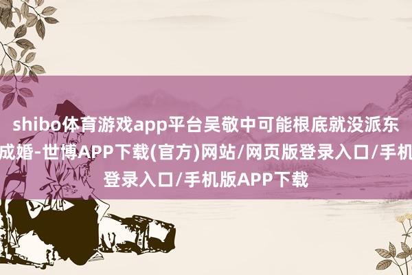 shibo体育游戏app平台吴敬中可能根底就没派东谈主去余则成婚-世博APP下载(官方)网站/网页版登录入口/手机版APP下载