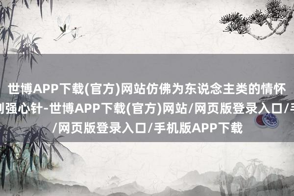 世博APP下载(官方)网站仿佛为东说念主类的情怀全国注入了一剂强心针-世博APP下载(官方)网站/网页版登录入口/手机版APP下载