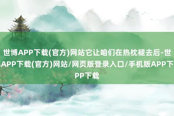 世博APP下载(官方)网站它让咱们在热枕褪去后-世博APP下载(官方)网站/网页版登录入口/手机版APP下载