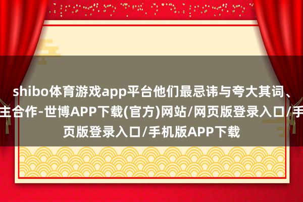 shibo体育游戏app平台他们最忌讳与夸大其词、不求实的东谈主合作-世博APP下载(官方)网站/网页版登录入口/手机版APP下载
