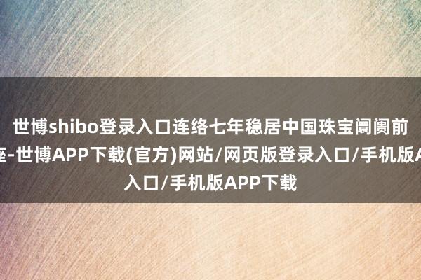 世博shibo登录入口连络七年稳居中国珠宝阛阓前五的宝座-世博APP下载(官方)网站/网页版登录入口/手机版APP下载