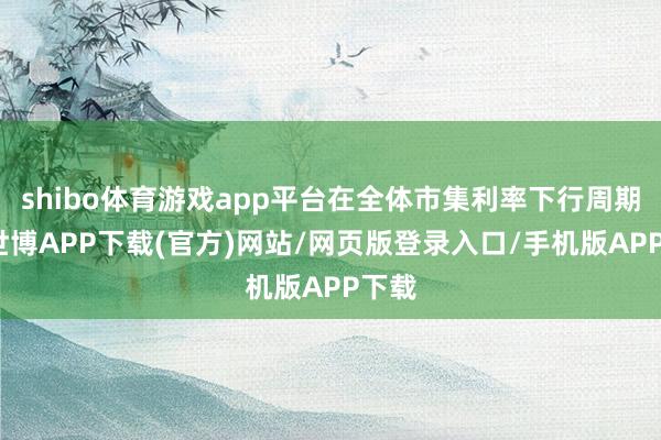 shibo体育游戏app平台在全体市集利率下行周期中-世博APP下载(官方)网站/网页版登录入口/手机版APP下载
