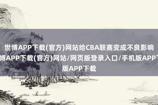 世博APP下载(官方)网站给CBA联赛变成不良影响-世博APP下载(官方)网站/网页版登录入口/手机版APP下载