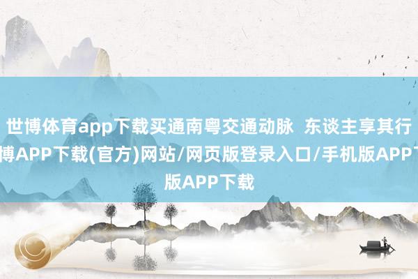 世博体育app下载买通南粤交通动脉  东谈主享其行-世博APP下载(官方)网站/网页版登录入口/手机版APP下载
