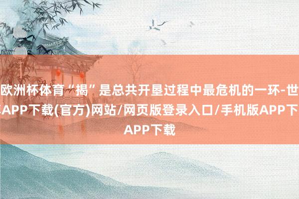 欧洲杯体育“揭”是总共开垦过程中最危机的一环-世博APP下载(官方)网站/网页版登录入口/手机版APP下载