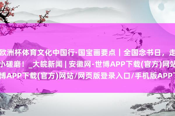 欧洲杯体育文化中国行·国宝画要点｜全国念书日，走进古东谈主文房里的小磋磨！_大皖新闻 | 安徽网-世博APP下载(官方)网站/网页版登录入口/手机版APP下载