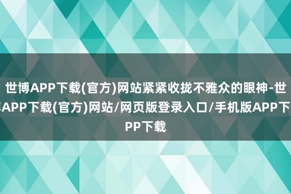 世博APP下载(官方)网站紧紧收拢不雅众的眼神-世博APP下载(官方)网站/网页版登录入口/手机版APP下载