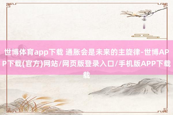 世博体育app下载 通胀会是未来的主旋律-世博APP下载(官方)网站/网页版登录入口/手机版APP下载
