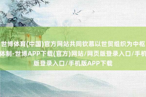 世博体育(中国)官方网站共同钦慕以世贸组织为中枢的多边生意体制-世博APP下载(官方)网站/网页版登录入口/手机版APP下载