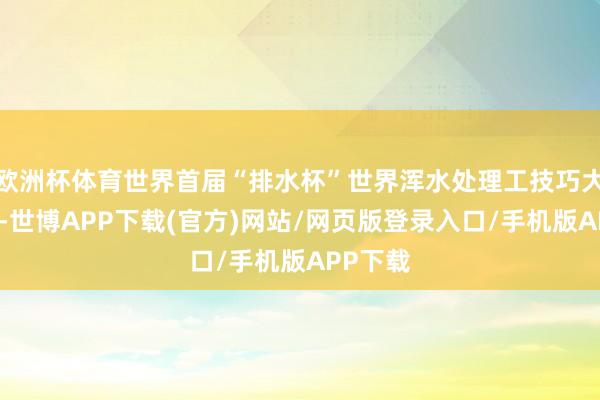 欧洲杯体育世界首届“排水杯”世界浑水处理工技巧大赛举办-世博APP下载(官方)网站/网页版登录入口/手机版APP下载