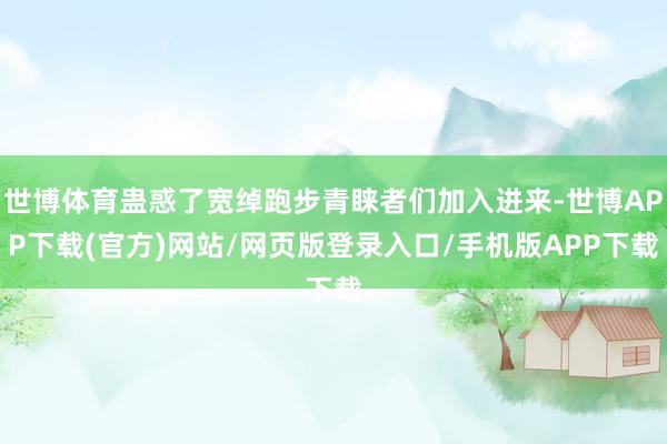 世博体育蛊惑了宽绰跑步青睐者们加入进来-世博APP下载(官方)网站/网页版登录入口/手机版APP下载