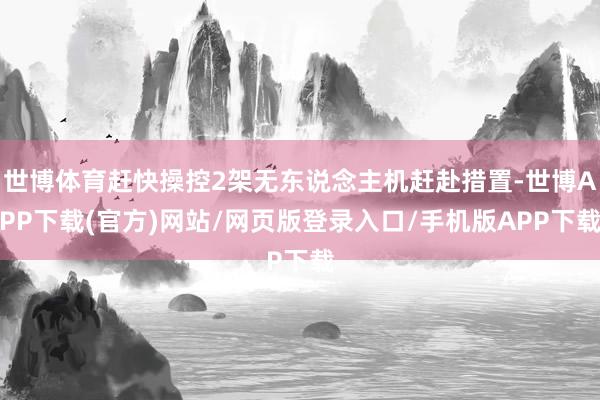 世博体育赶快操控2架无东说念主机赶赴措置-世博APP下载(官方)网站/网页版登录入口/手机版APP下载