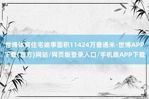 世博体育住宅竣事面积11424万普通米-世博APP下载(官方)网站/网页版登录入口/手机版APP下载