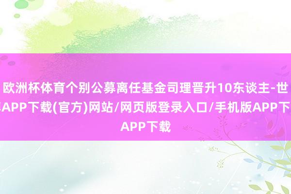 欧洲杯体育个别公募离任基金司理晋升10东谈主-世博APP下载(官方)网站/网页版登录入口/手机版APP下载