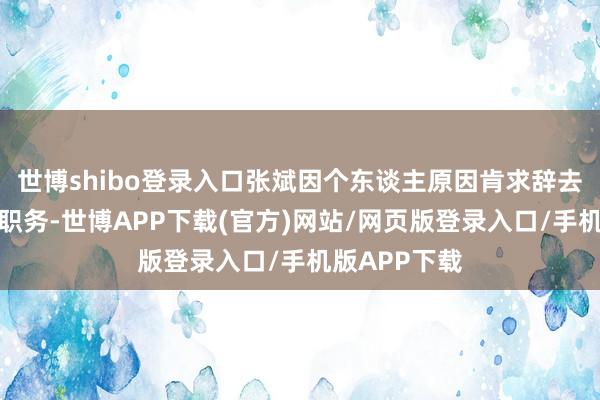 世博shibo登录入口张斌因个东谈主原因肯求辞去公司副总裁职务-世博APP下载(官方)网站/网页版登录入口/手机版APP下载