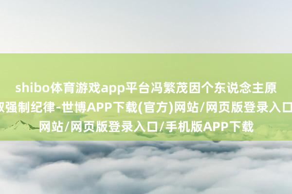 shibo体育游戏app平台冯繁茂因个东说念主原因被公安机关汲取强制纪律-世博APP下载(官方)网站/网页版登录入口/手机版APP下载