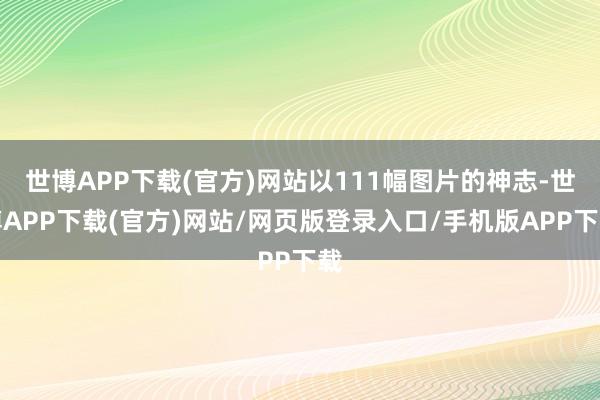 世博APP下载(官方)网站以111幅图片的神志-世博APP下载(官方)网站/网页版登录入口/手机版APP下载