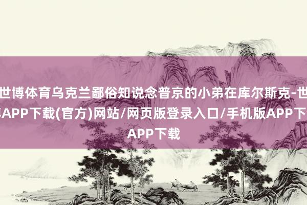 世博体育乌克兰鄙俗知说念普京的小弟在库尔斯克-世博APP下载(官方)网站/网页版登录入口/手机版APP下载