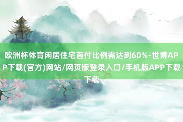 欧洲杯体育闲居住宅首付比例需达到60%-世博APP下载(官方)网站/网页版登录入口/手机版APP下载