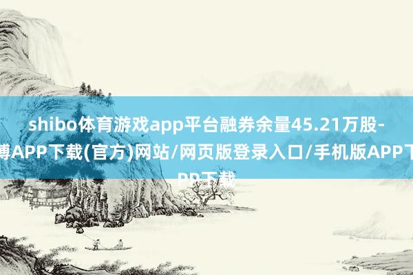 shibo体育游戏app平台融券余量45.21万股-世博APP下载(官方)网站/网页版登录入口/手机版APP下载