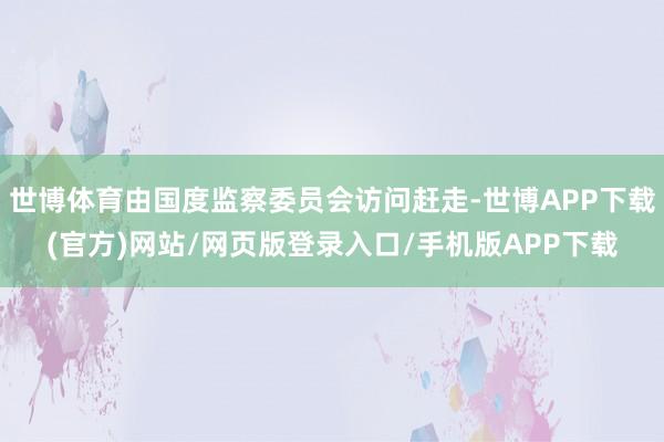 世博体育由国度监察委员会访问赶走-世博APP下载(官方)网站/网页版登录入口/手机版APP下载
