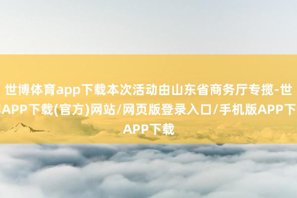 世博体育app下载本次活动由山东省商务厅专揽-世博APP下载(官方)网站/网页版登录入口/手机版APP下载