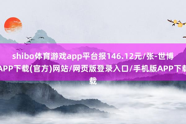 shibo体育游戏app平台报146.12元/张-世博APP下载(官方)网站/网页版登录入口/手机版APP下载