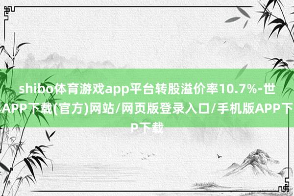 shibo体育游戏app平台转股溢价率10.7%-世博APP下载(官方)网站/网页版登录入口/手机版APP下载