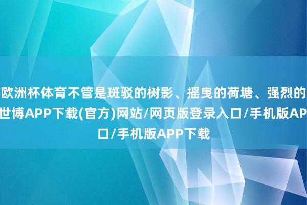 欧洲杯体育不管是斑驳的树影、摇曳的荷塘、强烈的骄阳-世博APP下载(官方)网站/网页版登录入口/手机版APP下载