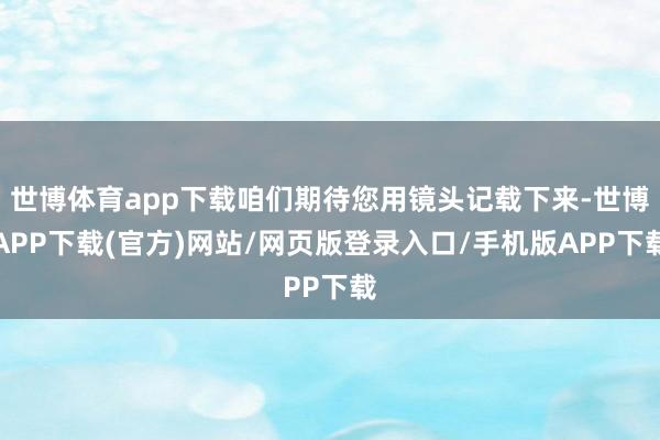 世博体育app下载咱们期待您用镜头记载下来-世博APP下载(官方)网站/网页版登录入口/手机版APP下载