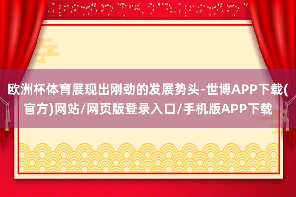欧洲杯体育展现出刚劲的发展势头-世博APP下载(官方)网站/网页版登录入口/手机版APP下载