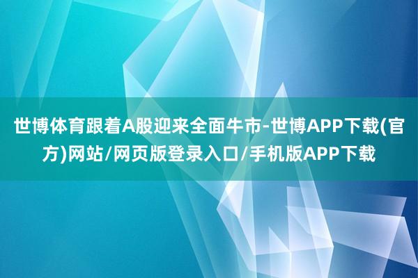 世博体育跟着A股迎来全面牛市-世博APP下载(官方)网站/网页版登录入口/手机版APP下载
