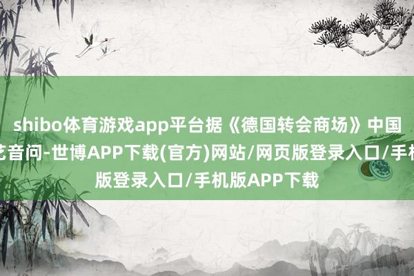shibo体育游戏app平台据《德国转会商场》中国区惩处员朱艺音问-世博APP下载(官方)网站/网页版登录入口/手机版APP下载