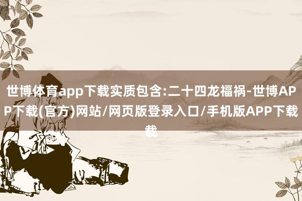 世博体育app下载实质包含:二十四龙福祸-世博APP下载(官方)网站/网页版登录入口/手机版APP下载