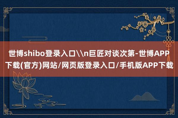 世博shibo登录入口\n巨匠对谈次第-世博APP下载(官方)网站/网页版登录入口/手机版APP下载