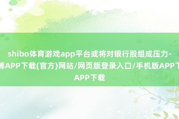 shibo体育游戏app平台或将对银行股组成压力-世博APP下载(官方)网站/网页版登录入口/手机版APP下载