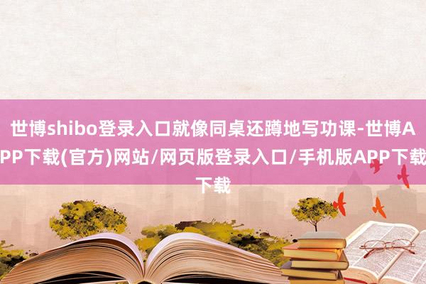 世博shibo登录入口就像同桌还蹲地写功课-世博APP下载(官方)网站/网页版登录入口/手机版APP下载