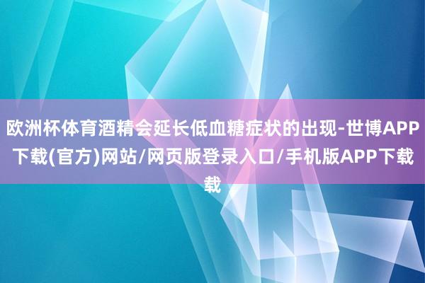 欧洲杯体育酒精会延长低血糖症状的出现-世博APP下载(官方)网站/网页版登录入口/手机版APP下载