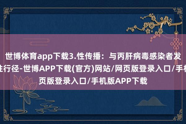 世博体育app下载3.性传播：与丙肝病毒感染者发生无保护的性行径-世博APP下载(官方)网站/网页版登录入口/手机版APP下载