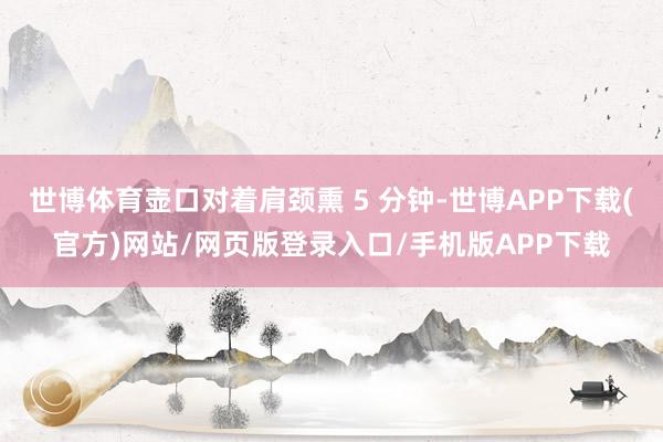 世博体育壶口对着肩颈熏 5 分钟-世博APP下载(官方)网站/网页版登录入口/手机版APP下载