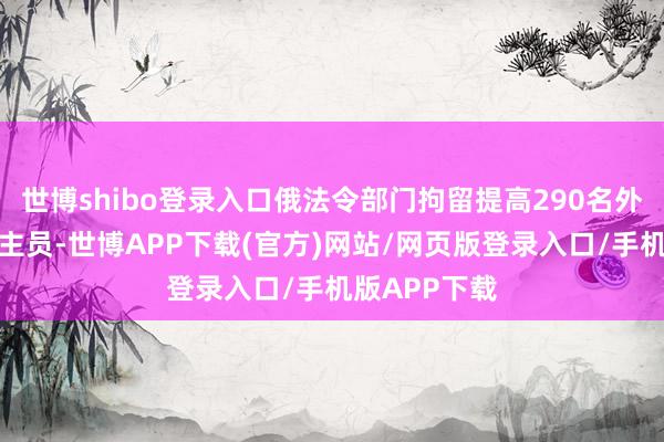 世博shibo登录入口俄法令部门拘留提高290名外来移居东谈主员-世博APP下载(官方)网站/网页版登录入口/手机版APP下载
