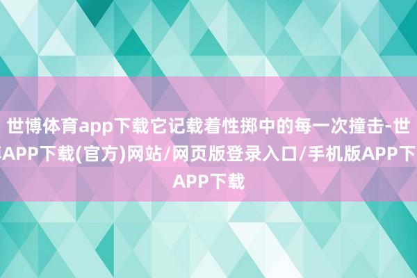 世博体育app下载它记载着性掷中的每一次撞击-世博APP下载(官方)网站/网页版登录入口/手机版APP下载