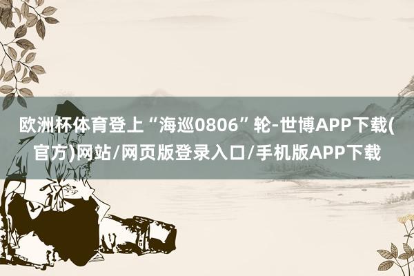 欧洲杯体育登上“海巡0806”轮-世博APP下载(官方)网站/网页版登录入口/手机版APP下载