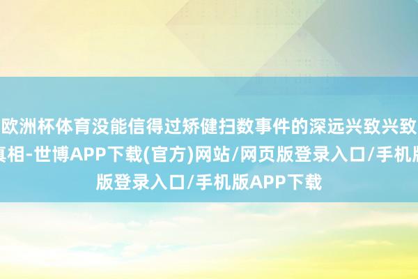 欧洲杯体育没能信得过矫健扫数事件的深远兴致兴致与千里重真相-世博APP下载(官方)网站/网页版登录入口/手机版APP下载