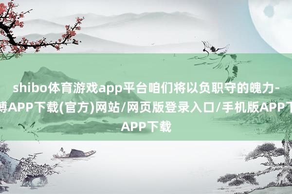 shibo体育游戏app平台咱们将以负职守的魄力-世博APP下载(官方)网站/网页版登录入口/手机版APP下载