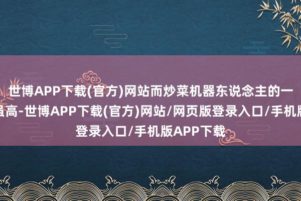 世博APP下载(官方)网站而炒菜机器东说念主的一次性过问虽高-世博APP下载(官方)网站/网页版登录入口/手机版APP下载