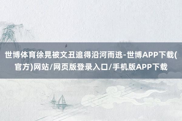 世博体育徐晃被文丑追得沿河而逃-世博APP下载(官方)网站/网页版登录入口/手机版APP下载