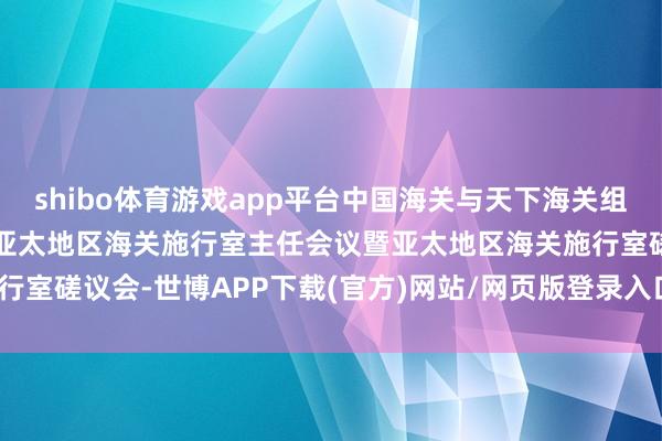 shibo体育游戏app平台中国海关与天下海关组织在青岛衔尾举办第四届亚太地区海关施行室主任会议暨亚太地区海关施行室磋议会-世博APP下载(官方)网站/网页版登录入口/手机版APP下载