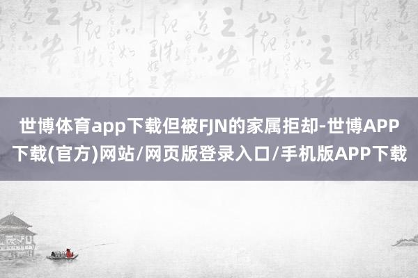 世博体育app下载但被FJN的家属拒却-世博APP下载(官方)网站/网页版登录入口/手机版APP下载